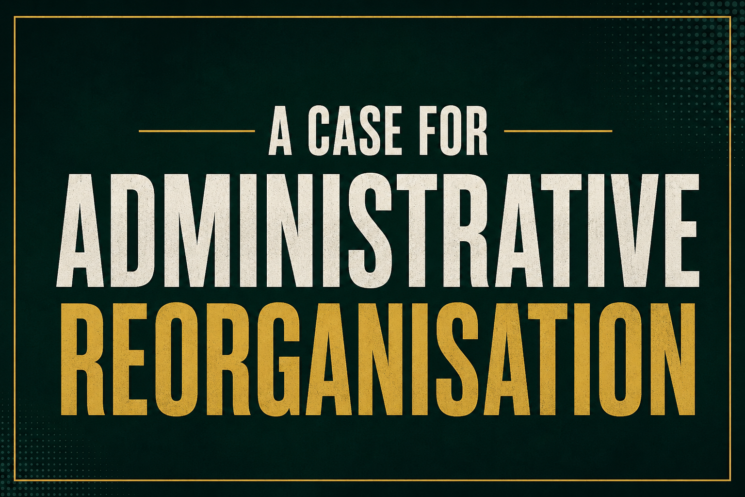 A Case for Administrative Reorganisation A Case for Administrative Reorganisation